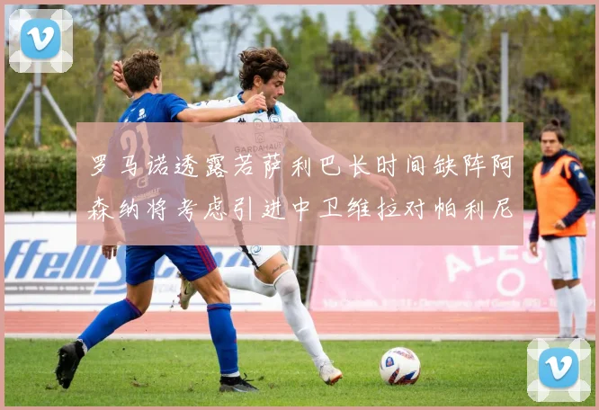 罗马诺透露若萨利巴长时间缺阵阿森纳将考虑引进中卫维拉对帕利尼亚有意