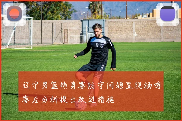 辽宁男篮热身赛防守问题显现杨鸣赛后分析提出改进措施