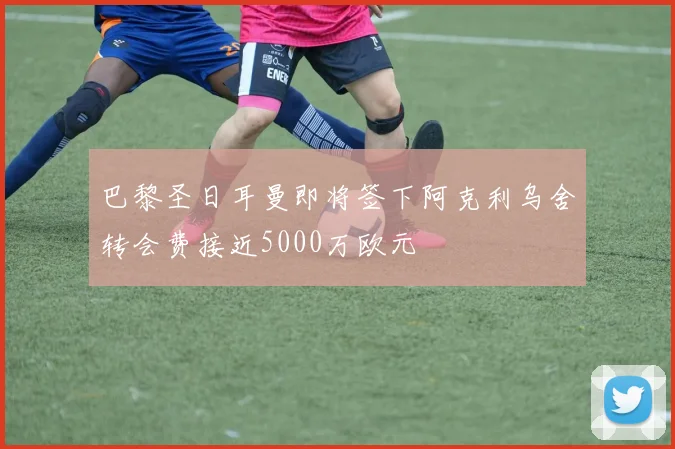 巴黎圣日耳曼即将签下阿克利乌舍转会费接近5000万欧元