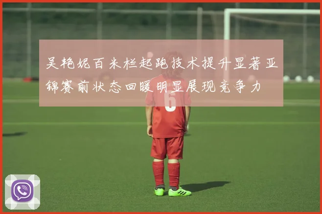 吴艳妮百米栏起跑技术提升显著亚锦赛前状态回暖明显展现竞争力
