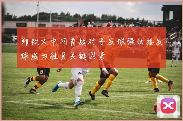 郑钦文中网首战对手发球强劲接发球成为胜负关键因素